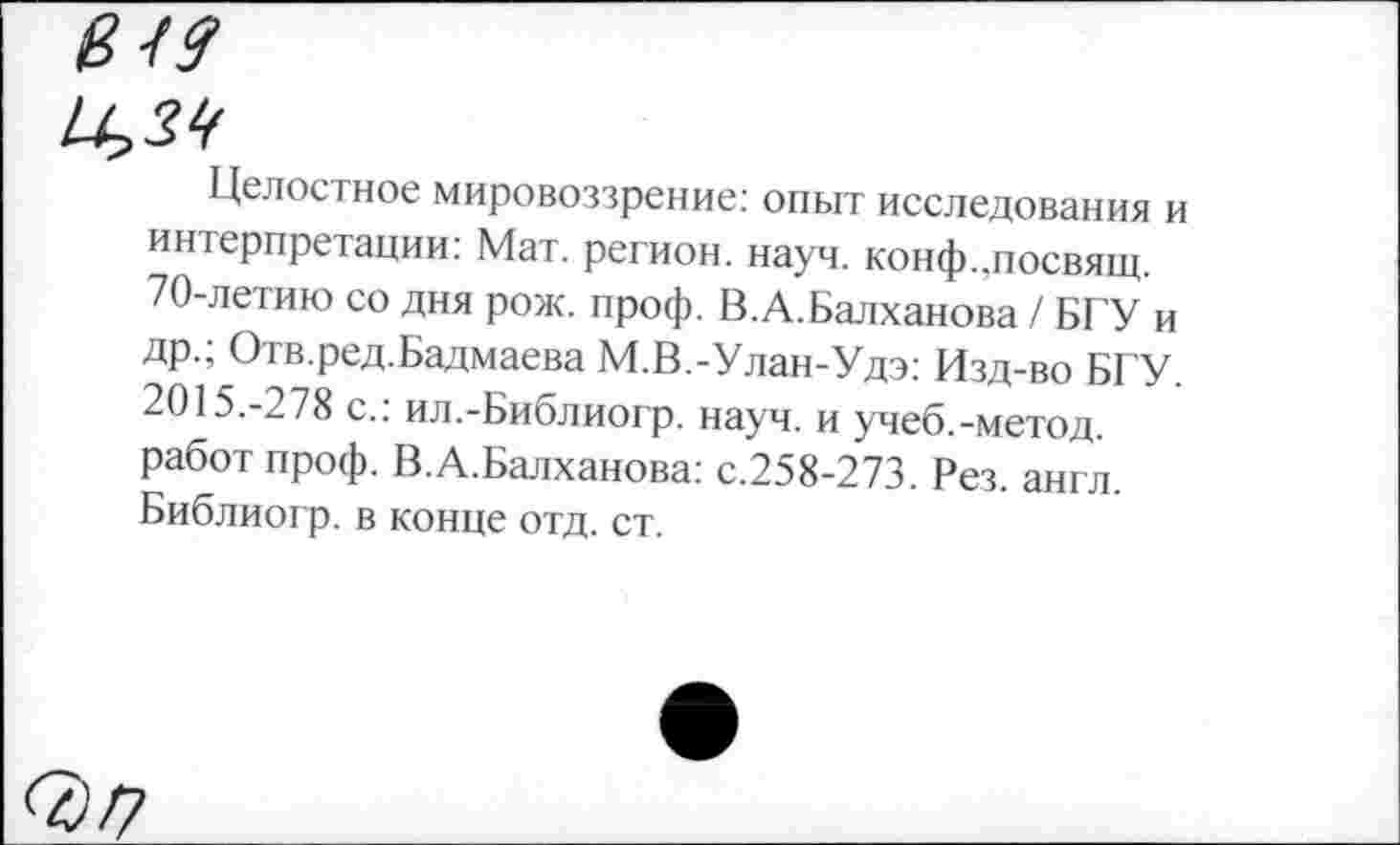 ﻿в49
0,39
Целостное мировоззрение: опыт исследования и интерпретации: Мат. регион, науч. конф.,посвящ. 70-летию со дня рож. проф. В.А.Балханова / БГУ и др.; Отв.ред.Бадмаева М.В.-Улан-Удэ: Изд-во БГУ. 2015.-278 с.: ил.-Библиогр. науч, и учеб.-метод, работ проф. В.А.Балханова: с.258-273. Рез. англ. Библиогр. в конце отд. ст.